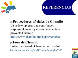 REFERENCIAS
[8] Proveedores oficiales de Chamilo
Lista de empresas que contribuyen
responsablemente y económicamente al
proyecto Chamilo
http://www.chamilo.org/es/proveedores
[9] Foro de Chamilo
Enlace del foro de Chamilo en Español
http://www.chamilo.org/phpBB3/viewforum.php?f=15
 