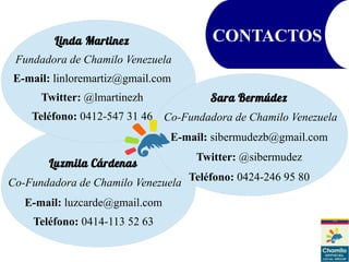 Linda Martinez
Fundadora de Chamilo Venezuela
E-mail: linloremartiz@gmail.com
Twitter: @lmartinezh
Teléfono: 0412-547 31 46
CONTACTOS
Luzmila Cárdenas
Co-Fundadora de Chamilo Venezuela
E-mail: luzcarde@gmail.com
Teléfono: 0414-113 52 63
Sara Bermúdez
Co-Fundadora de Chamilo Venezuela
E-mail: sibermudezb@gmail.com
Twitter: @sibermudez
Teléfono: 0424-246 95 80
 