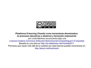 Plataforma E-learning Chamilo como herramienta dinamizadora
en procesos educativos a distancia y formación empresarial.
por Linda Martinez se encuentra bajo una
Licencia Creative Commons Atribución-NoComercial-CompartirIgual 3.0 Unported
Basada en una obra en http://es.slideshare.net/michela2011.
Permisos que vayan más allá de lo cubierto por esta licencia pueden encontrarse en
http://about.me/lmartinezh.
 