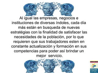 Al igual las empresas, negocios e
instituciones de diversas índoles, cada día
más están en busqueda de nuevas
estratégias con la finalidad de satisfacer las
necesidades de la población, por lo que
requieren que sus trabajadores esten en
constante actualización y formación en sus
competencias para poder así brindar un
mejor servicio.
 