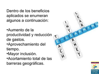 Dentro de los beneficios
aplicados se enumeran
algunos a continuación:
●
Aumento de la
productividad y reducción
de gastos.
●
Aprovechamiento del
tiempo.
●
Mayor inclusión.
●
Acortamiento total de las
barreras geográficas.
 