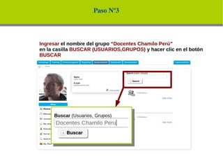 Paso Nº3



Ingresar el nombre del grupo “Docentes Chamilo Perú”
en la casilla BUSCAR (USUARIOS,GRUPOS) y hacer clic en el botón
BUSCAR
 