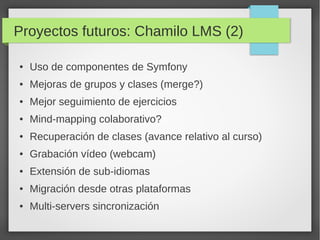Proyectos futuros: Chamilo LMS (2)

●   Uso de componentes de Symfony
●   Mejoras de grupos y clases (merge?)
●   Mejor seguimiento de ejercicios
●   Mind-mapping colaborativo?
●   Recuperación de clases (avance relativo al curso)
●   Grabación vídeo (webcam)
●   Extensión de sub-idiomas
●   Migración desde otras plataformas
●   Multi-servers sincronización
 