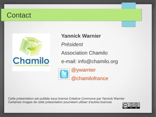 Contact

                                    Yannick Warnier
                                    Président
                                    Association Chamilo
                                    e-mail: info@chamilo.org
                                           @ywarnier
                                           @chamilofrance


Cette présentation est publiée sous licence Créative Commons par Yannick Warnier
Certaines images de cette présentation pourraient utiliser d'autres licences
 