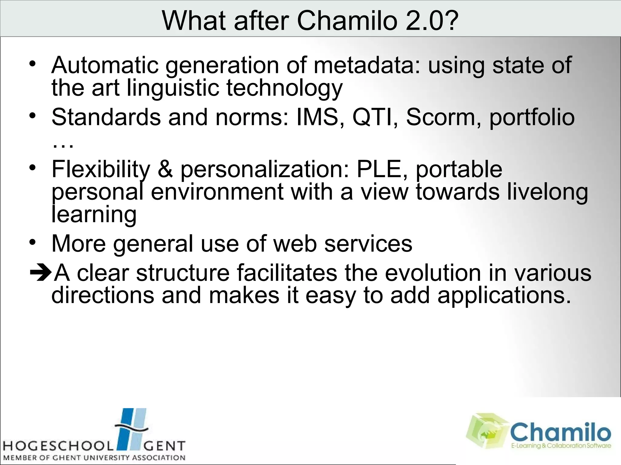 Automatic generation of metadata: using state of the art linguistic technology Standards and norms: IMS, QTI, Scorm, portfolio … Flexibility & personalization: PLE, portable personal environment with a view towards livelong learning More general use of web services  A clear structure facilitates the evolution in various directions and makes it easy to add applications. What after Chamilo 2.0?                                 