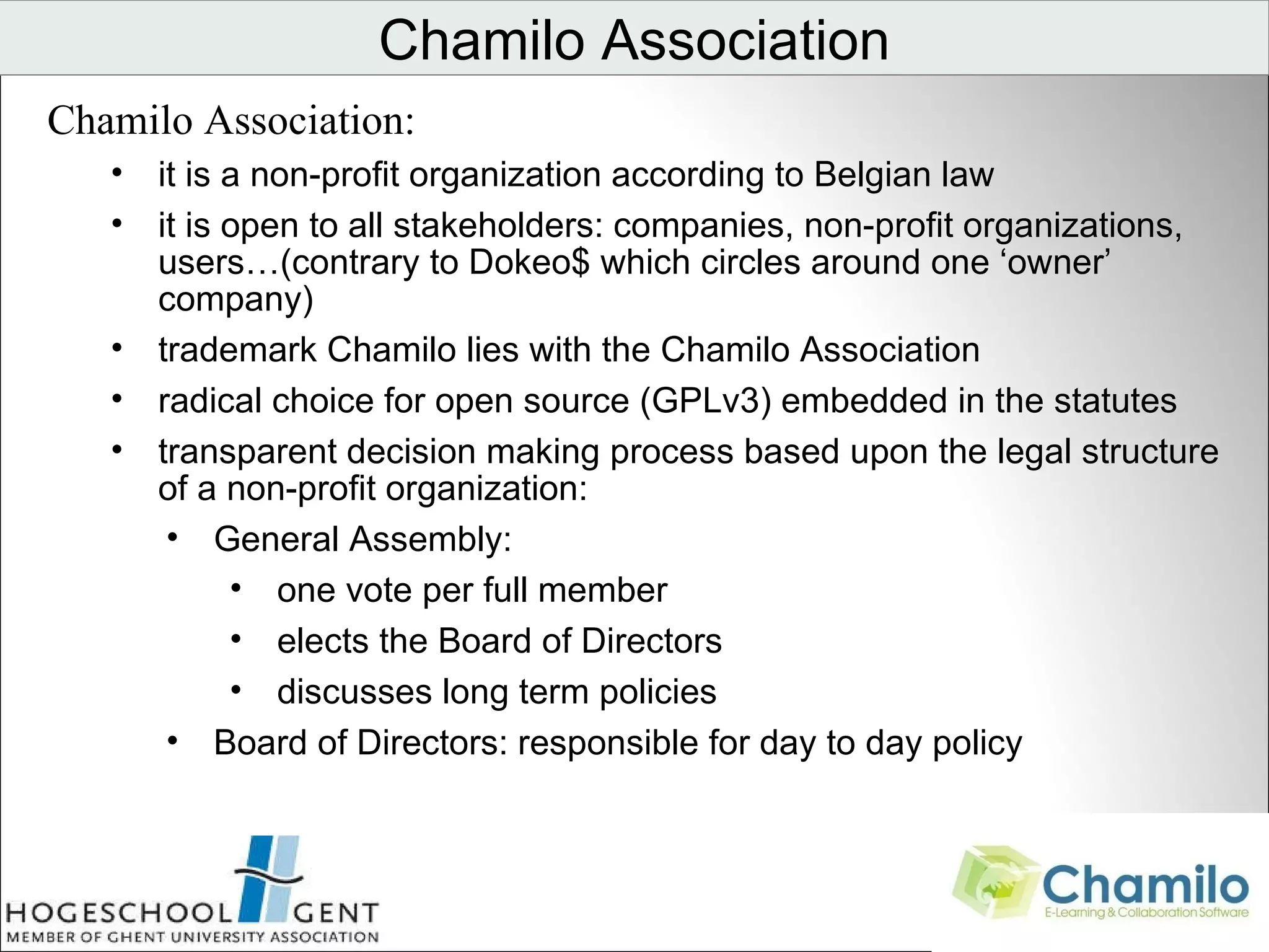 Chamilo Association Chamilo Association:  it is a non-profit organization according to Belgian law it is open to all stakeholders: companies, non-profit organizations, users…(contrary to Dokeo$ which circles around one ‘owner’ company) trademark Chamilo lies with the Chamilo Association radical choice for open source (GPLv3) embedded in the statutes transparent decision making process based upon the legal structure of a non-profit organization:  General Assembly:  one vote per full member elects the Board of Directors discusses long term policies Board of Directors: responsible for day to day policy                                 
