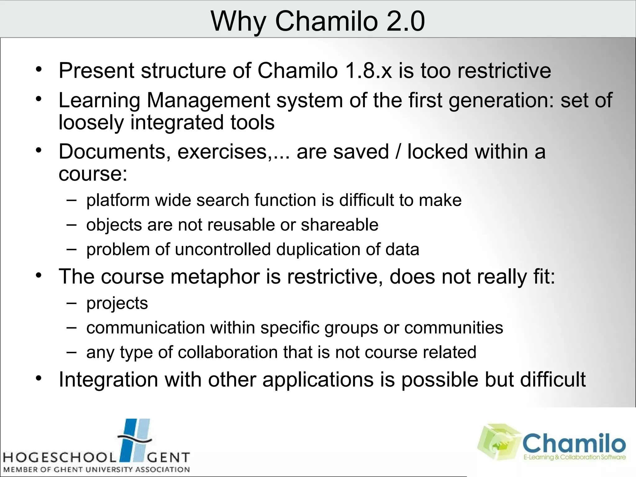 Present structure of Chamilo 1.8.x is too restrictive Learning Management system of the first generation: set of loosely integrated tools Documents, exercises,... are saved / locked within a course: platform wide search function is difficult to make objects are not reusable or shareable problem of uncontrolled duplication of data The course metaphor is restrictive, does not really fit: projects communication within specific groups or communities any type of collaboration that is not course related Integration with other applications is possible but difficult Why Chamilo 2.0                                 