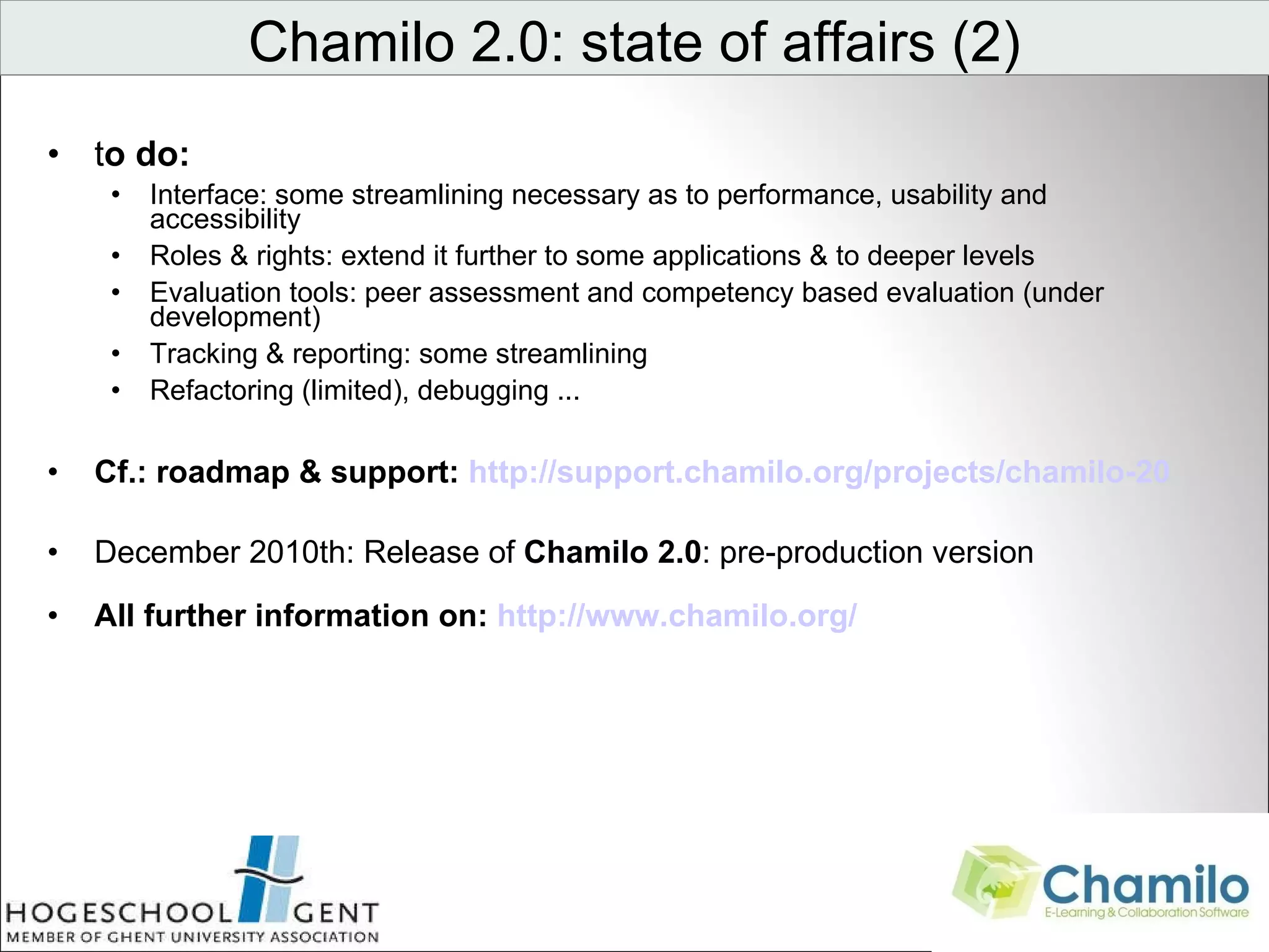 t o do: Interface: some streamlining necessary as to performance, usability and accessibility Roles & rights: extend it further to some applications & to deeper levels Evaluation tools: peer assessment and competency based evaluation (under development) Tracking & reporting: some streamlining Refactoring (limited), debugging ... Cf.: roadmap & support:  http://support.chamilo.org/projects/chamilo-20 December 2010th: Release of  Chamilo 2.0 : pre-production version All further information on:  http://www.chamilo.org/ Chamilo 2.0: state of affairs (2)                                 