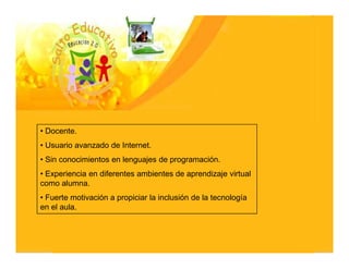 • Docente.
• Usuario avanzado de Internet.
• Sin conocimientos en lenguajes de programación.
• Experiencia en diferentes ambientes de aprendizaje virtual
como alumna.
• Fuerte motivación a propiciar la inclusión de la tecnología
en el aula.
 
