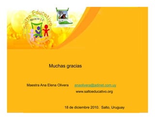Muchas gracias



Maestra Ana Elena Olivera   anaolivera@adinet.com.uy
                            www.saltoeducativo.org



                      18 de diciembre 2010. Salto, Uruguay
 
