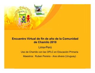 Encuentro Virtual de fin de año de la Comunidad
               de Chamilo 2010
                     Lima-Perú
      Uso de Chamilo con las OPLC en Educación Primaria
       Maestros: Ruben Pereira - Ana olivera (Uruguay)
 