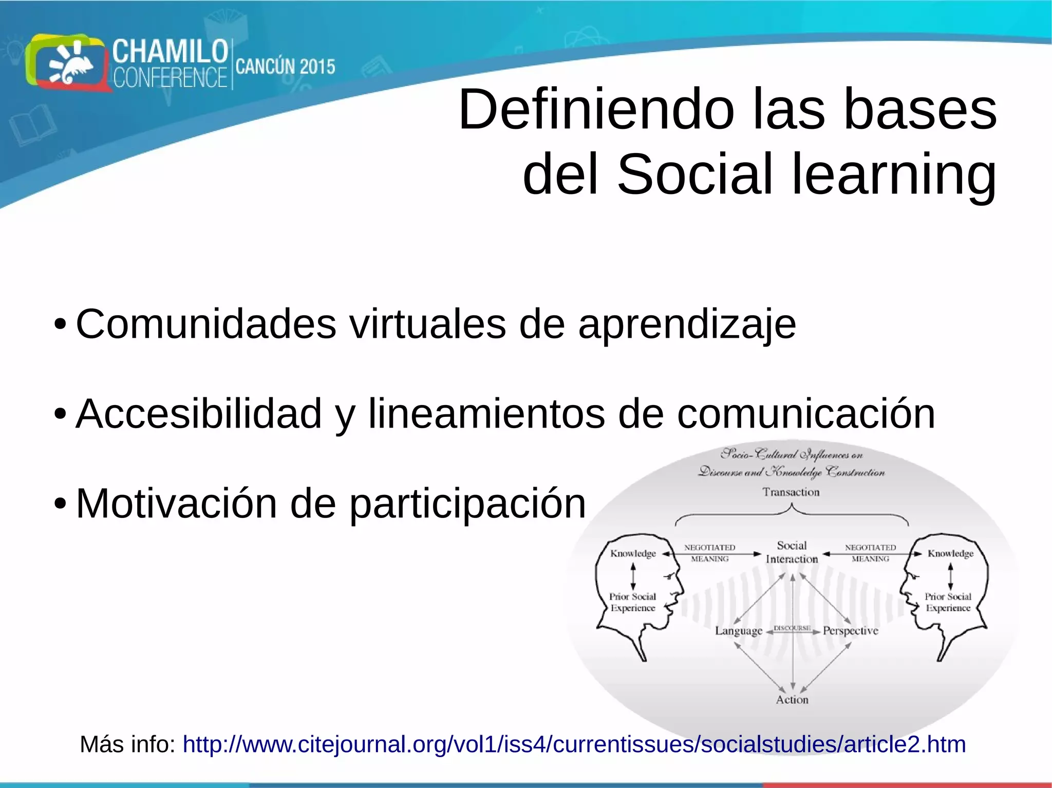 Definiendo las bases
del Social learning
● Comunidades virtuales de aprendizaje
● Accesibilidad y lineamientos de comunicación
● Motivación de participación
Más info: http://www.citejournal.org/vol1/iss4/currentissues/socialstudies/article2.htm
 