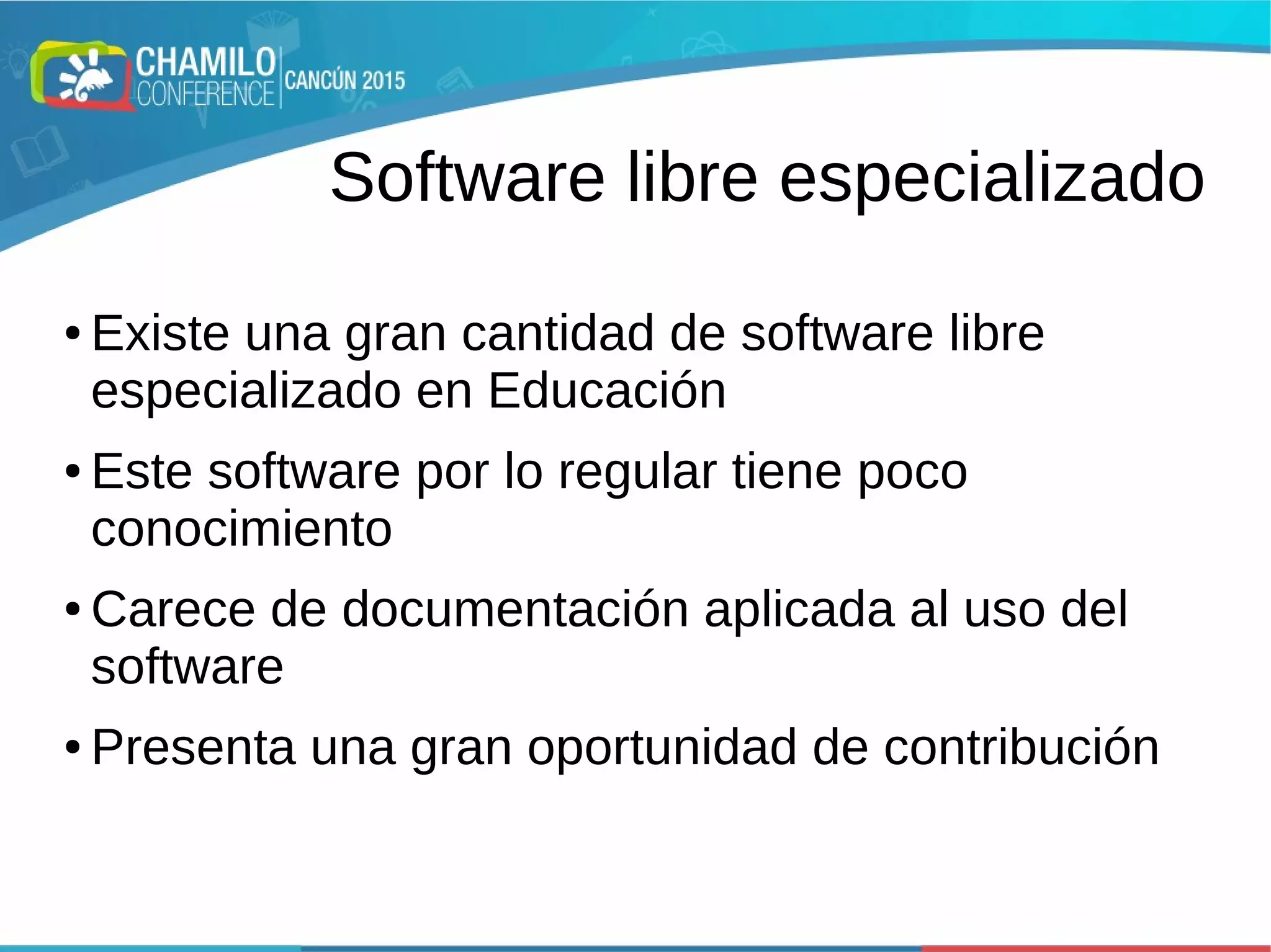 Software libre especializado
● Existe una gran cantidad de software libre
especializado en Educación
● Este software por lo regular tiene poco
conocimiento
● Carece de documentación aplicada al uso del
software
● Presenta una gran oportunidad de contribución
 