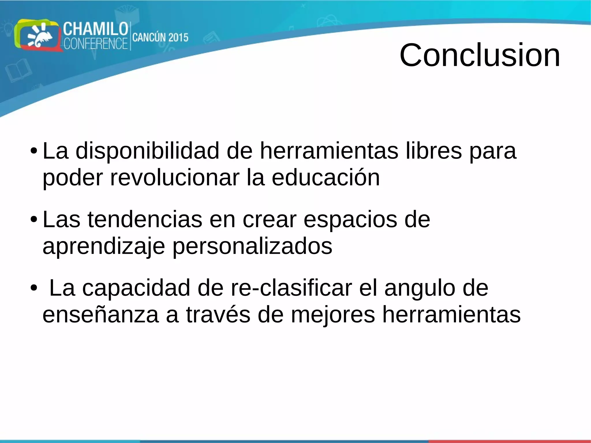 Conclusion
● La disponibilidad de herramientas libres para
poder revolucionar la educación
● Las tendencias en crear espacios de
aprendizaje personalizados
● La capacidad de re-clasificar el angulo de
enseñanza a través de mejores herramientas
 