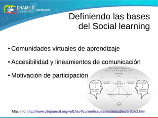 Definiendo las bases
del Social learning
● Comunidades virtuales de aprendizaje
● Accesibilidad y lineamientos de comunicación
● Motivación de participación
Más info: http://www.citejournal.org/vol1/iss4/currentissues/socialstudies/article2.htm
 