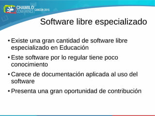 Software libre especializado
● Existe una gran cantidad de software libre
especializado en Educación
● Este software por lo regular tiene poco
conocimiento
● Carece de documentación aplicada al uso del
software
● Presenta una gran oportunidad de contribución
 