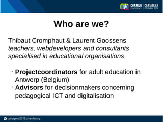 Who are we?
Thibaut Cromphaut & Laurent Goossens
teachers, webdevelopers and consultants
specialised in educational organi...