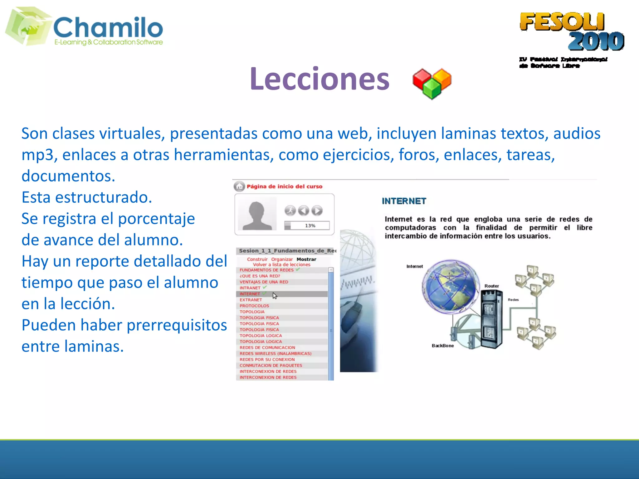 Lecciones
Son clases virtuales, presentadas como una web, incluyen laminas textos, audios
mp3, enlaces a otras herramientas, como ejercicios, foros, enlaces, tareas,
documentos.
Esta estructurado.
Se registra el porcentaje
de avance del alumno.
Hay un reporte detallado del
tiempo que paso el alumno
en la lección.
Pueden haber prerrequisitos
entre laminas.
 