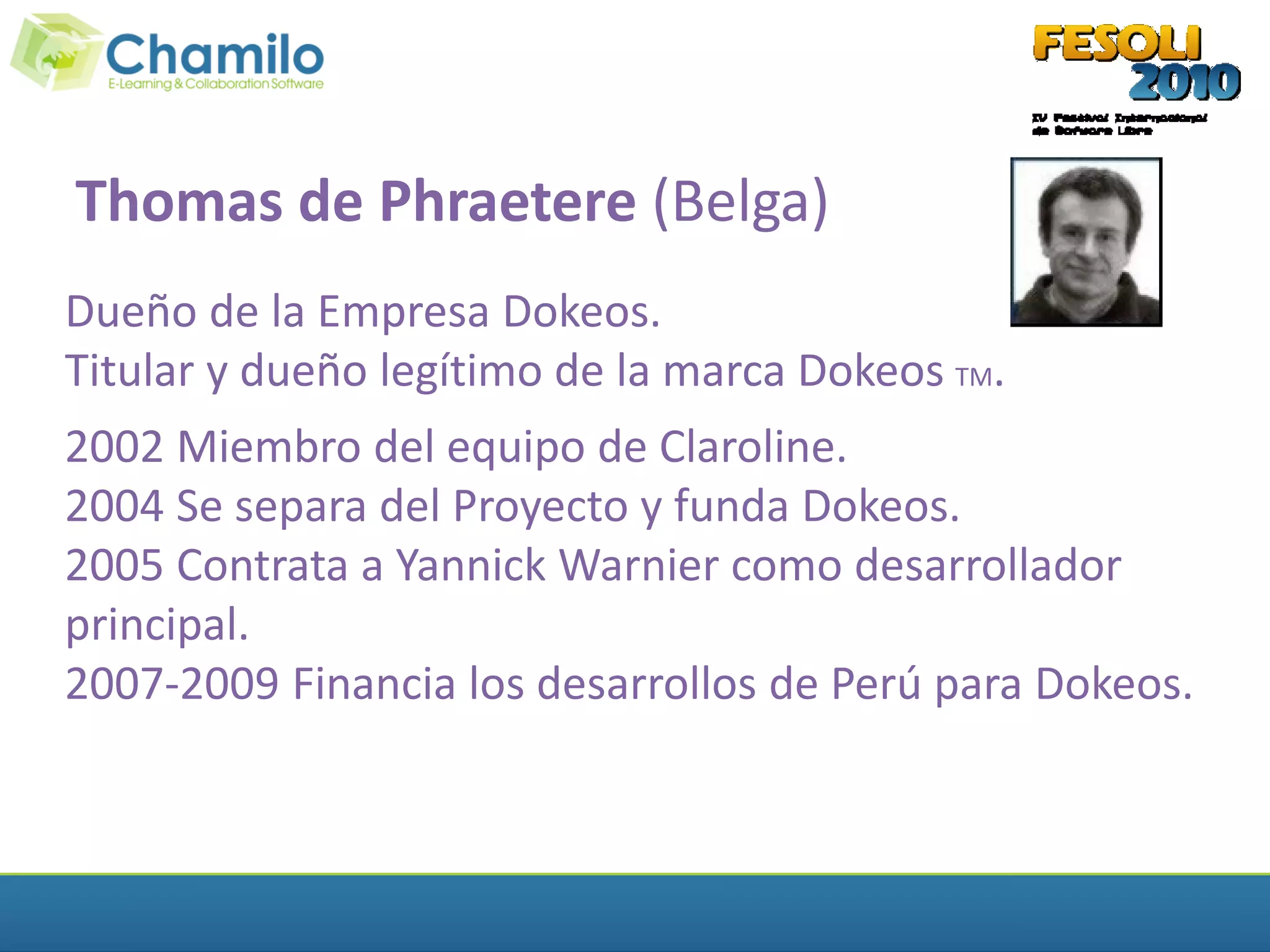 Thomas de Phraetere (Belga)
Dueño de la Empresa Dokeos.
Titular y dueño legítimo de la marca Dokeos TM.
2002 Miembro del equipo de Claroline.
2004 Se separa del Proyecto y funda Dokeos.
2005 Contrata a Yannick Warnier como desarrollador
principal.
2007-2009 Financia los desarrollos de Perú para Dokeos.
 