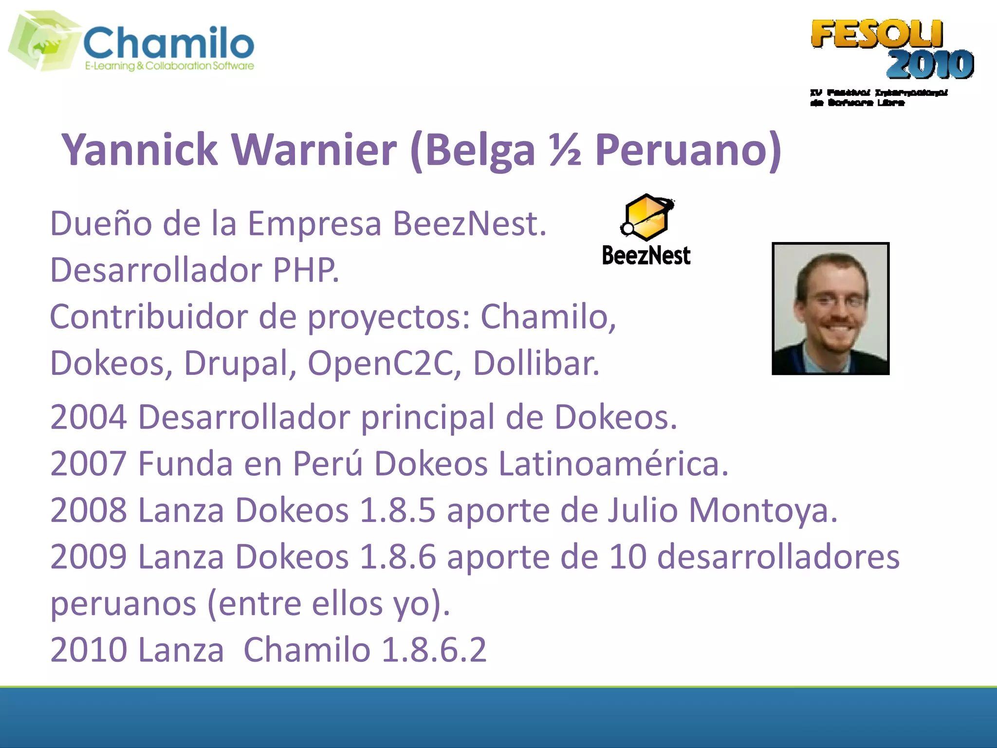 Yannick Warnier (Belga ½ Peruano)
Dueño de la Empresa BeezNest.
Desarrollador PHP.
Contribuidor de proyectos: Chamilo,
Dokeos, Drupal, OpenC2C, Dollibar.
2004 Desarrollador principal de Dokeos.
2007 Funda en Perú Dokeos Latinoamérica.
2008 Lanza Dokeos 1.8.5 aporte de Julio Montoya.
2009 Lanza Dokeos 1.8.6 aporte de 10 desarrolladores
peruanos (entre ellos yo).
2010 Lanza Chamilo 1.8.6.2
 