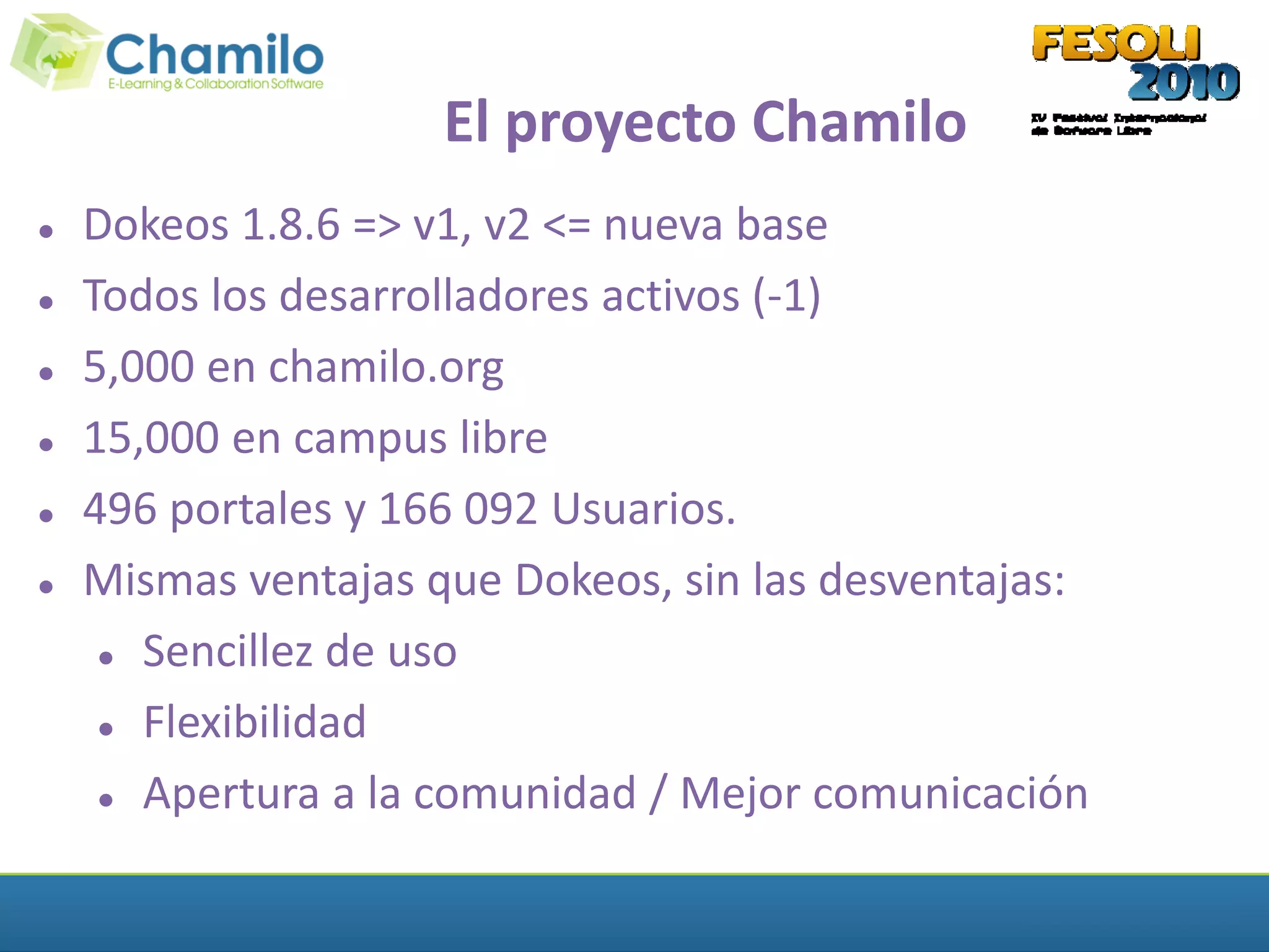 El proyecto Chamilo
   Dokeos 1.8.6 => v1, v2 <= nueva base
   Todos los desarrolladores activos (-1)
   5,000 en chamilo.org
   15,000 en campus libre
   496 portales y 166 092 Usuarios.
   Mismas ventajas que Dokeos, sin las desventajas:
      Sencillez de uso


      Flexibilidad


      Apertura a la comunidad / Mejor comunicación
 