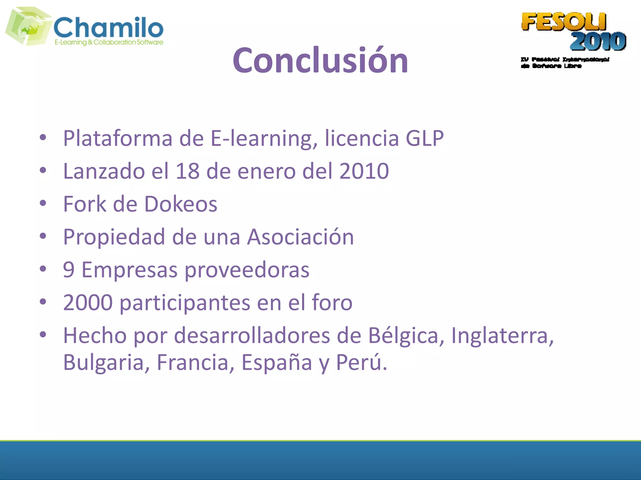 Conclusión
•   Plataforma de E-learning, licencia GLP
•   Lanzado el 18 de enero del 2010
•   Fork de Dokeos
•   Propiedad de una Asociación
•   9 Empresas proveedoras
•   2000 participantes en el foro
•   Hecho por desarrolladores de Bélgica, Inglaterra,
    Bulgaria, Francia, España y Perú.
 