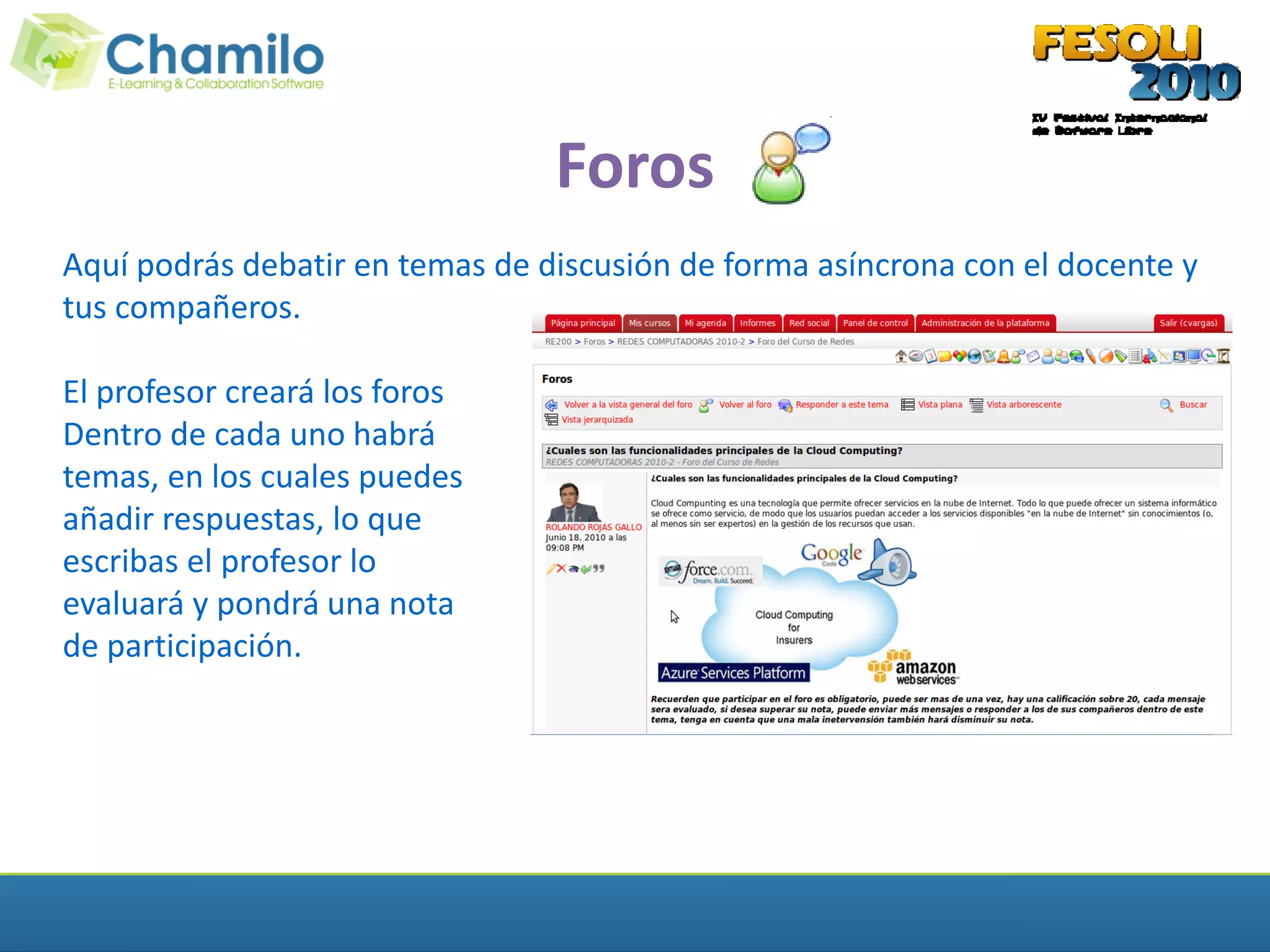 Foros
Aquí podrás debatir en temas de discusión de forma asíncrona con el docente y
tus compañeros.

El profesor creará los foros
Dentro de cada uno habrá
temas, en los cuales puedes
añadir respuestas, lo que
escribas el profesor lo
evaluará y pondrá una nota
de participación.
 