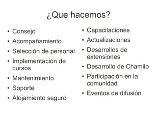 ¿Que hacemos?
●   Consejo                 ●   Capacitaciones
●   Acompañamiento          ●   Actualizaciones
●   Selección de personal   ●   Desarrollos de
                                extensiones
●   Implementación de
    cursos                  ●   Desarrollo de Chamilo
●   Mantenimiento           ●   Participación en la
                                comunidad
●   Soporte
                            ●   Eventos de difusión
●   Alojamiento seguro
 