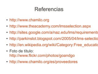 Referencias
●   http://www.chamilo.org
●   http://www.theacademy.com/lmsselection.aspx
●   http://sites.google.com/a/naz.edu/lms/requirements
●   http://parkinslot.blogspot.com/2005/04/lms-selectio
●   http://en.wikipedia.org/wiki/Category:Free_educatio
●   Foto de título:
    http://www.flickr.com/photos/goandgo
●   http://www.chamilo.org/es/proveedores
 