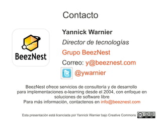 Contacto
                            Yannick Warnier
                            Director de tecnologías
                            Grupo BeezNest
                            Correo: y@beeznest.com
                                    @ywarnier

    BeezNest ofrece servicios de consultoría y de desarrollo
para implementaciones e-learning desde el 2004, con enfoque en
                  soluciones de software libre
   Para más información, contactenos en info@beeznest.com

  Esta presentación está licenciada por Yannick Warnier bajo Creative Commons
 