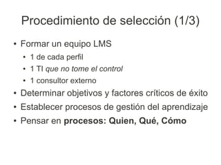 Procedimiento de selección (1/3)
●   Formar un equipo LMS
    ●   1 de cada perfil
    ●   1 TI que no tome el control
    ●   1 consultor externo
●   Determinar objetivos y factores críticos de éxito
●   Establecer procesos de gestión del aprendizaje
●   Pensar en procesos: Quien, Qué, Cómo
 