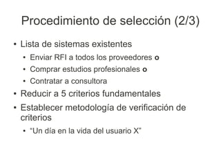 Procedimiento de selección (2/3)
●   Lista de sistemas existentes
    ●   Enviar RFI a todos los proveedores o
    ●   Comprar estudios profesionales o
    ●   Contratar a consultora
●   Reducir a 5 criterios fundamentales
●   Establecer metodología de verificación de
    criterios
    ●   “Un día en la vida del usuario X”
 