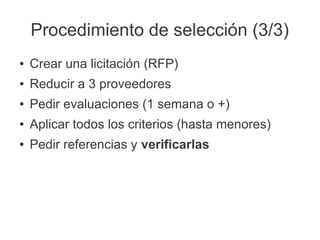 Procedimiento de selección (3/3)
●   Crear una licitación (RFP)
●   Reducir a 3 proveedores
●   Pedir evaluaciones (1 semana o +)
●   Aplicar todos los criterios (hasta menores)
●   Pedir referencias y verificarlas
 