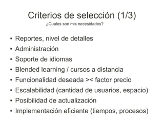 Criterios de selección (1/3)
              ¿Cuales son mis necesidades?


●   Reportes, nivel de detalles
●   Administración
●   Soporte de idiomas
●   Blended learning / cursos a distancia
●   Funcionalidad deseada >< factor precio
●   Escalabilidad (cantidad de usuarios, espacio)
●   Posibilidad de actualización
●   Implementación eficiente (tiempos, procesos)
 