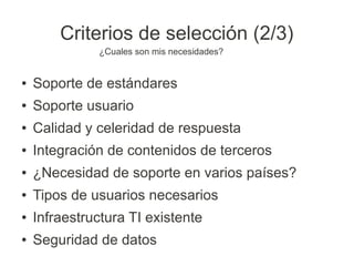 Criterios de selección (2/3)
              ¿Cuales son mis necesidades?


●   Soporte de estándares
●   Soporte usuario
●   Calidad y celeridad de respuesta
●   Integración de contenidos de terceros
●   ¿Necesidad de soporte en varios países?
●   Tipos de usuarios necesarios
●   Infraestructura TI existente
●   Seguridad de datos
 