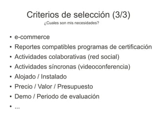 Criterios de selección (3/3)
              ¿Cuales son mis necesidades?


●   e-commerce
●   Reportes compatibles programas de certificación
●   Actividades colaborativas (red social)
●   Actividades síncronas (videoconferencia)
●   Alojado / Instalado
●   Precio / Valor / Presupuesto
●   Demo / Periodo de evaluación
●   ...
 