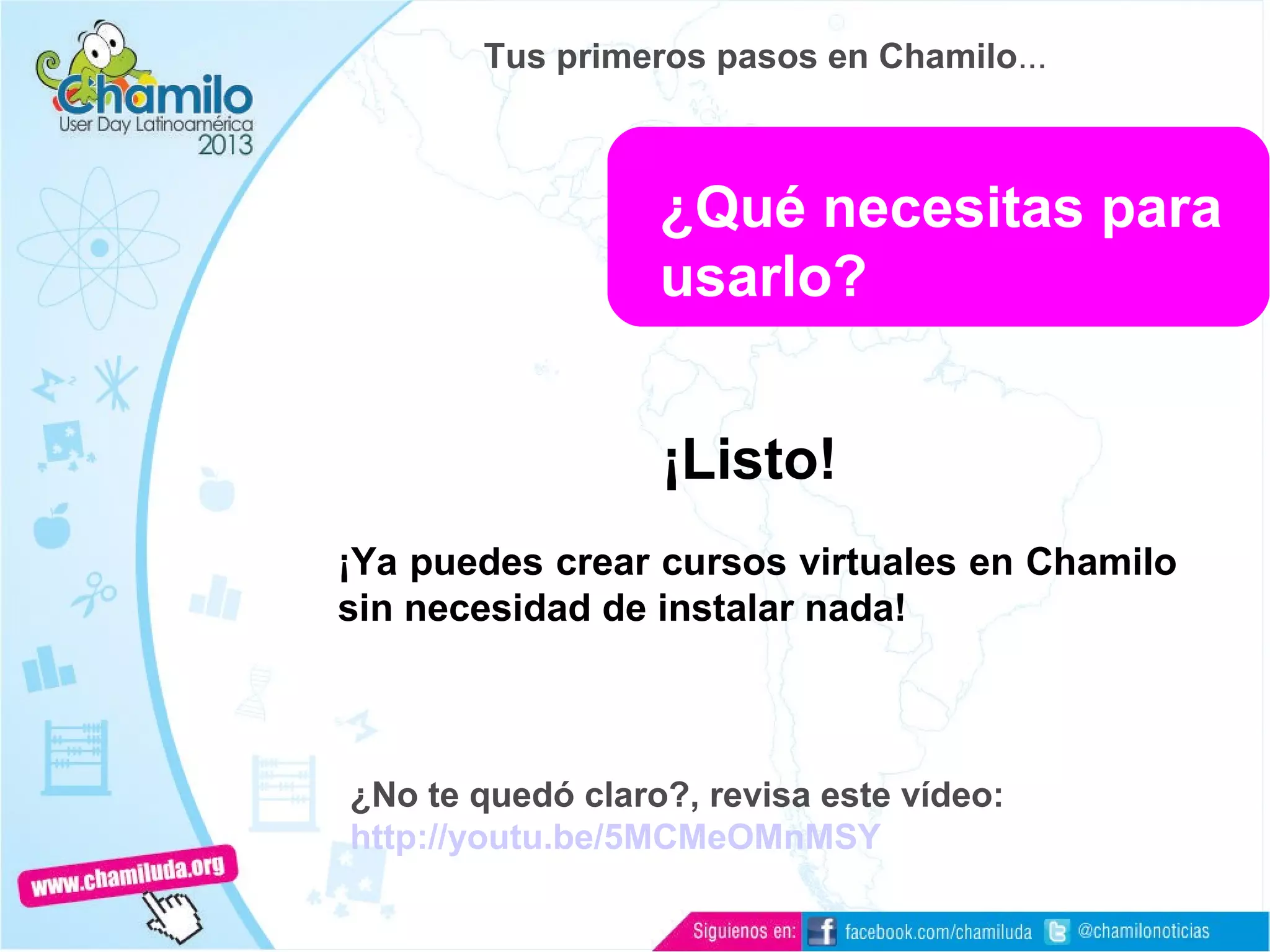 ¡Listo!
¡Ya puedes crear cursos virtuales en Chamilo
sin necesidad de instalar nada!
¿No te quedó claro?, revisa este vídeo:
http://youtu.be/5MCMeOMnMSY
¿Qué necesitas para
usarlo?
Tus primeros pasos en Chamilo...
 