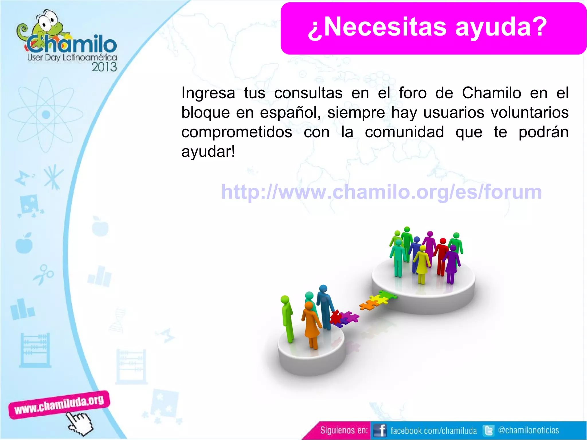 ¿Necesitas ayuda?
Ingresa tus consultas en el foro de Chamilo en el
bloque en español, siempre hay usuarios voluntarios
comprometidos con la comunidad que te podrán
ayudar!
http://www.chamilo.org/es/forum
 