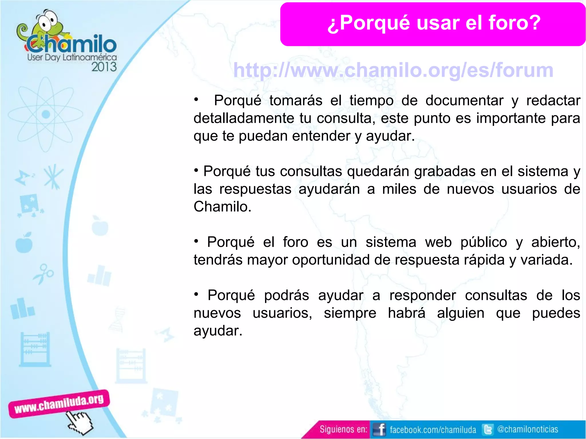 ¿Porqué usar el foro?
• Porqué tomarás el tiempo de documentar y redactar
detalladamente tu consulta, este punto es importante para
que te puedan entender y ayudar.
• Porqué tus consultas quedarán grabadas en el sistema y
las respuestas ayudarán a miles de nuevos usuarios de
Chamilo.
• Porqué el foro es un sistema web público y abierto,
tendrás mayor oportunidad de respuesta rápida y variada.
• Porqué podrás ayudar a responder consultas de los
nuevos usuarios, siempre habrá alguien que puedes
ayudar.
http://www.chamilo.org/es/forum
 