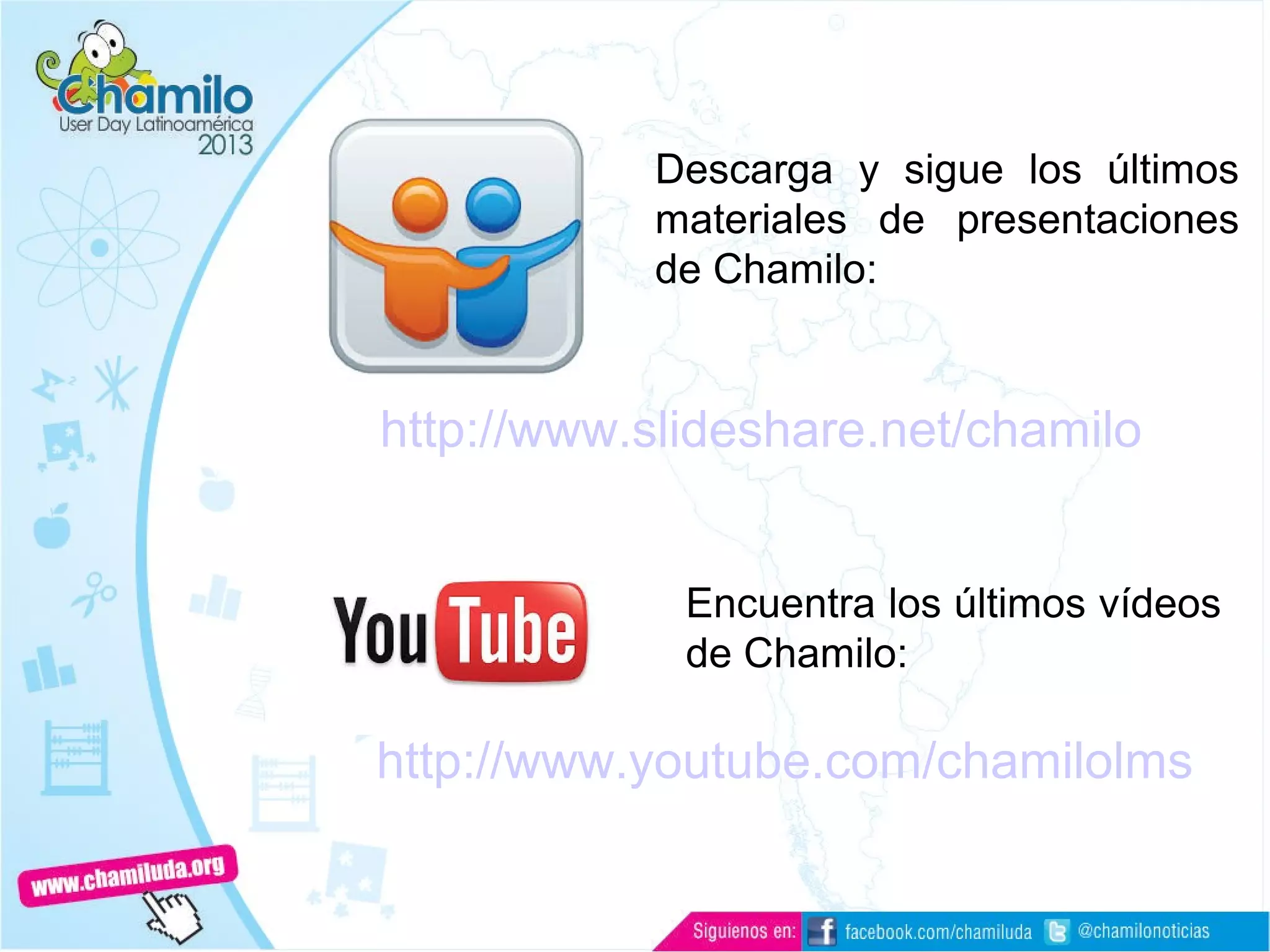 Documentación
http://www.slideshare.net/chamilo
Descarga y sigue los últimos
materiales de presentaciones
de Chamilo:
Encuentra los últimos vídeos
de Chamilo:
http://www.youtube.com/chamilolms
 