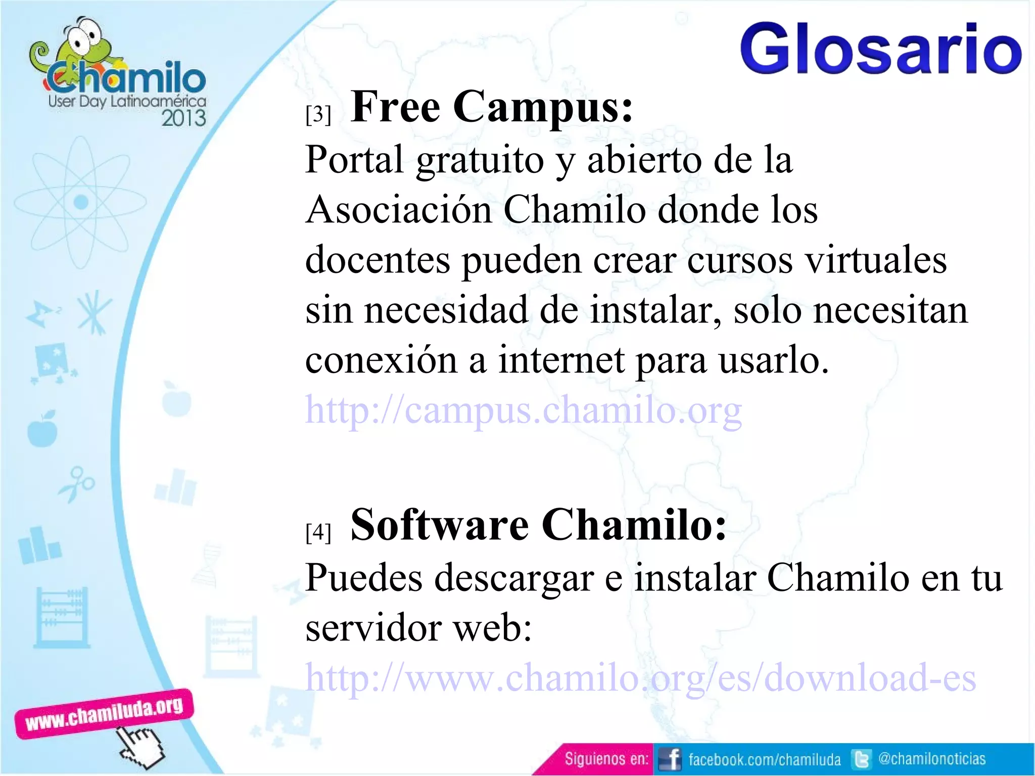 [3] Free Campus:
Portal gratuito y abierto de la
Asociación Chamilo donde los
docentes pueden crear cursos virtuales
sin necesidad de instalar, solo necesitan
conexión a internet para usarlo.
http://campus.chamilo.org
[4] Software Chamilo:
Puedes descargar e instalar Chamilo en tu
servidor web:
http://www.chamilo.org/es/download-es
 