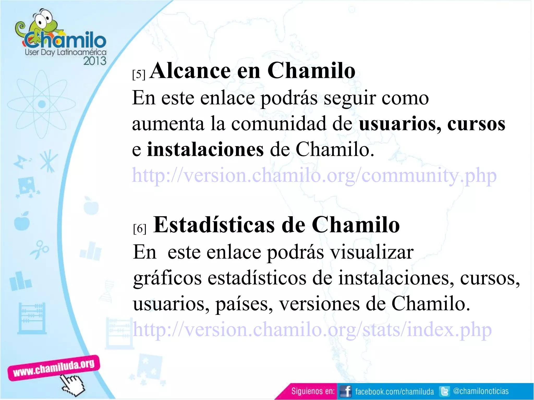 [5] Alcance en Chamilo
En este enlace podrás seguir como
aumenta la comunidad de usuarios, cursos
e instalaciones de Chamilo.
http://version.chamilo.org/community.php
[6] Estadísticas de Chamilo
En este enlace podrás visualizar
gráficos estadísticos de instalaciones, cursos,
usuarios, países, versiones de Chamilo.
http://version.chamilo.org/stats/index.php
 