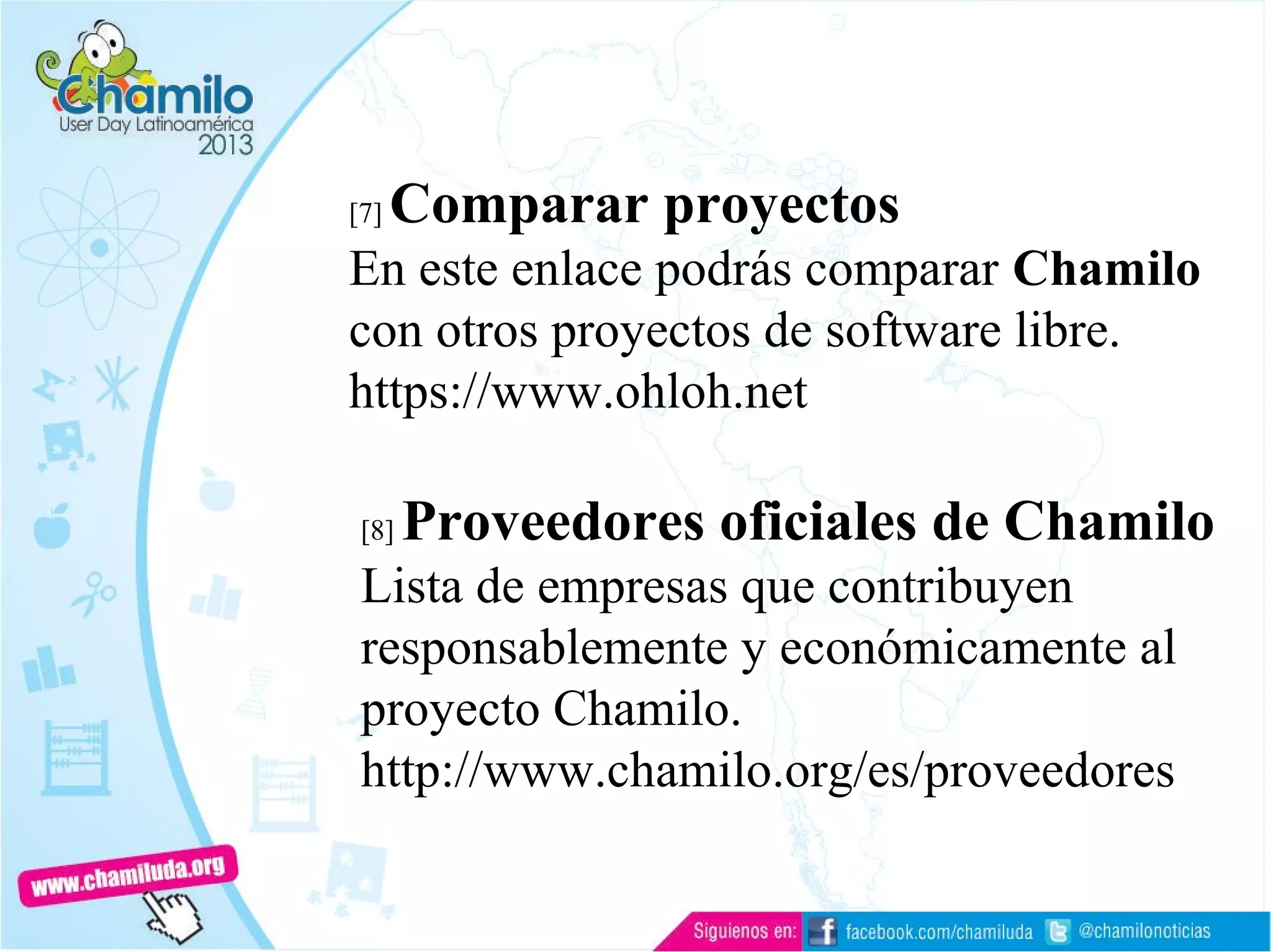 [7] Comparar proyectos
En este enlace podrás comparar Chamilo
con otros proyectos de software libre.
https://www.ohloh.net
[8] Proveedores oficiales de Chamilo
Lista de empresas que contribuyen
responsablemente y económicamente al
proyecto Chamilo.
http://www.chamilo.org/es/proveedores
 