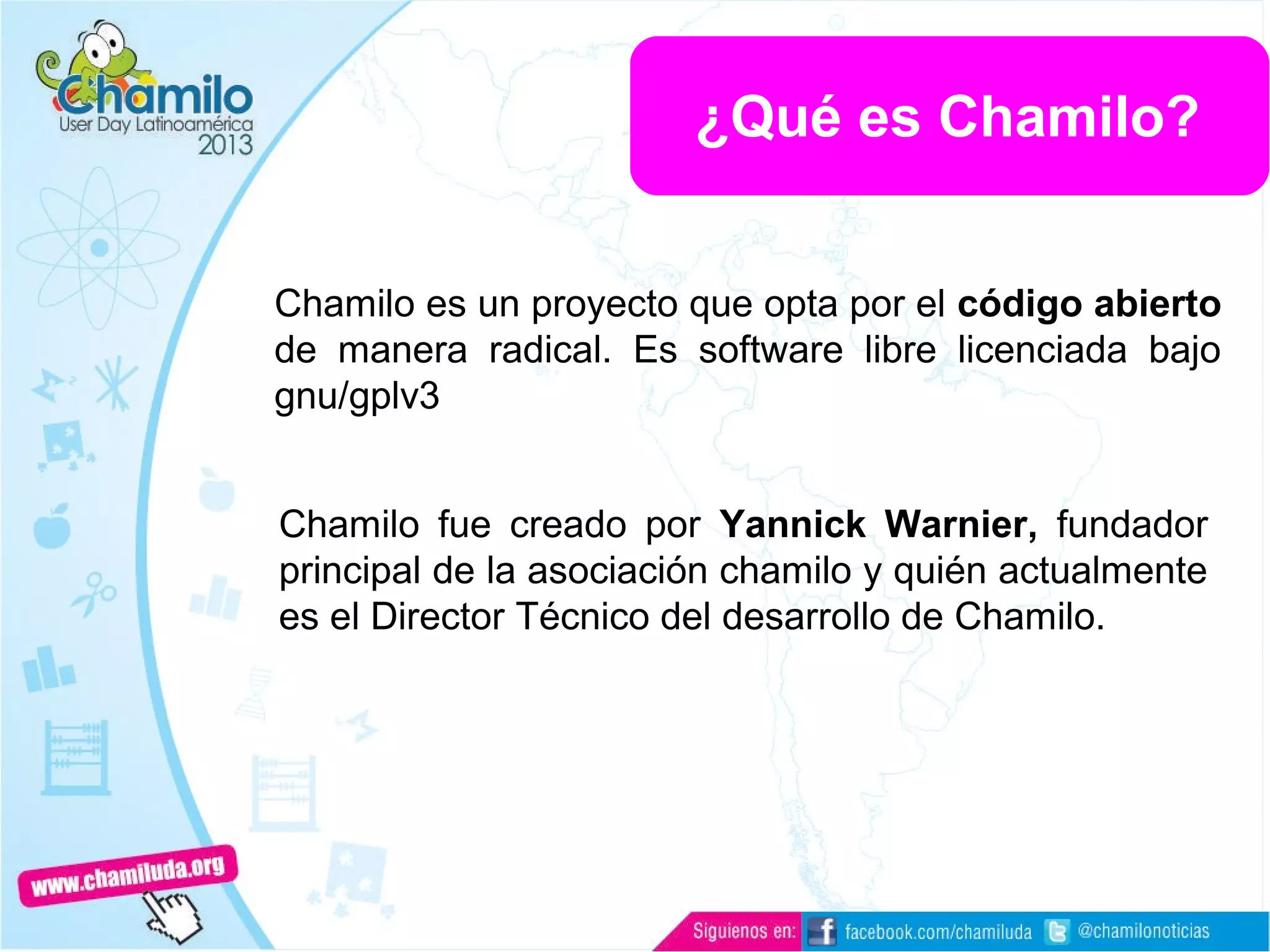 Chamilo es un proyecto que opta por el código abierto
de manera radical. Es software libre licenciada bajo
gnu/gplv3
Chamilo fue creado por Yannick Warnier, fundador
principal de la asociación chamilo y quién actualmente
es el Director Técnico del desarrollo de Chamilo.
¿Qué es Chamilo?
 