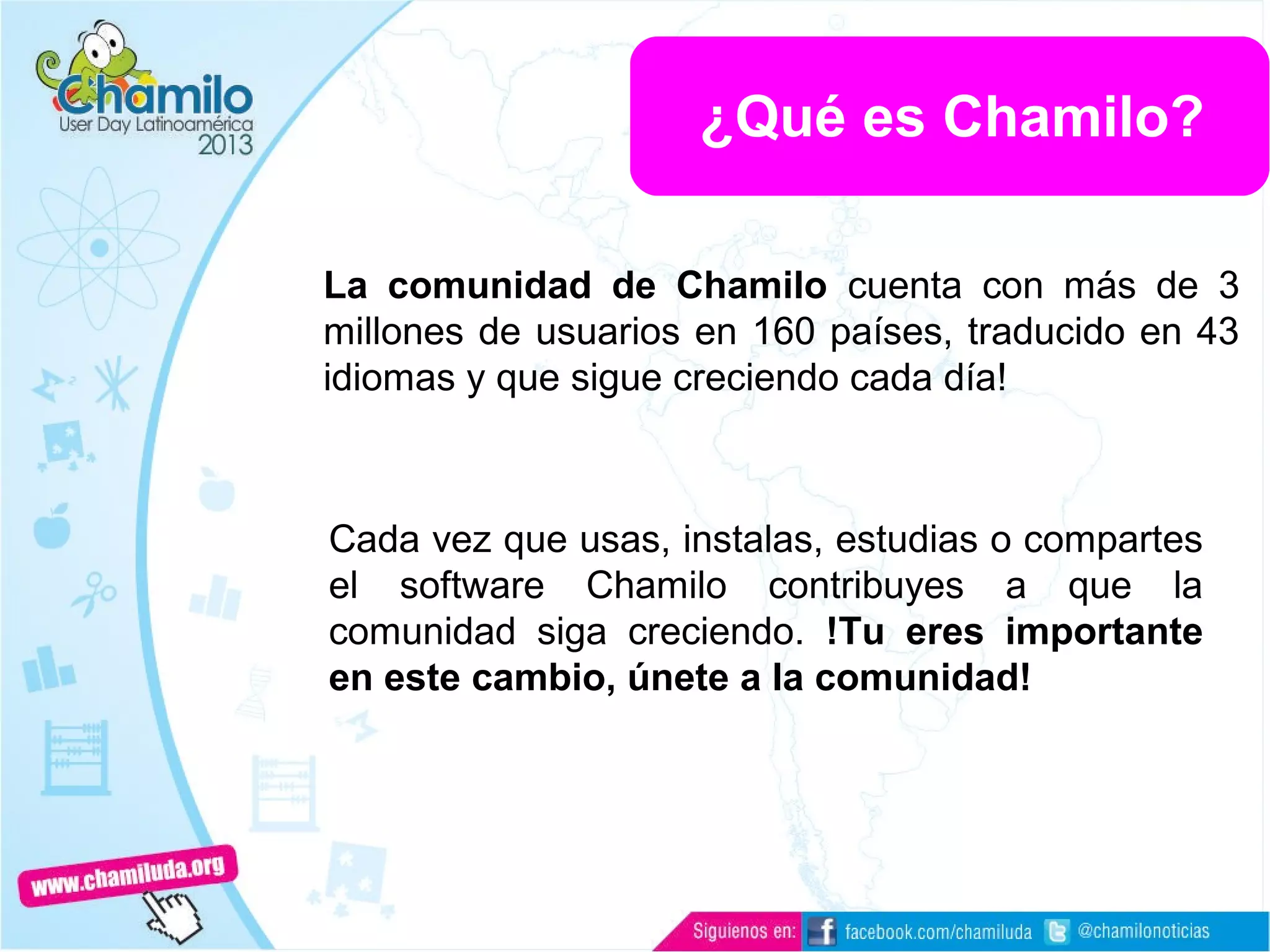 La comunidad de Chamilo cuenta con más de 3
millones de usuarios en 160 países, traducido en 43
idiomas y que sigue creciendo cada día!
Cada vez que usas, instalas, estudias o compartes
el software Chamilo contribuyes a que la
comunidad siga creciendo. !Tu eres importante
en este cambio, únete a la comunidad!
¿Qué es Chamilo?
 