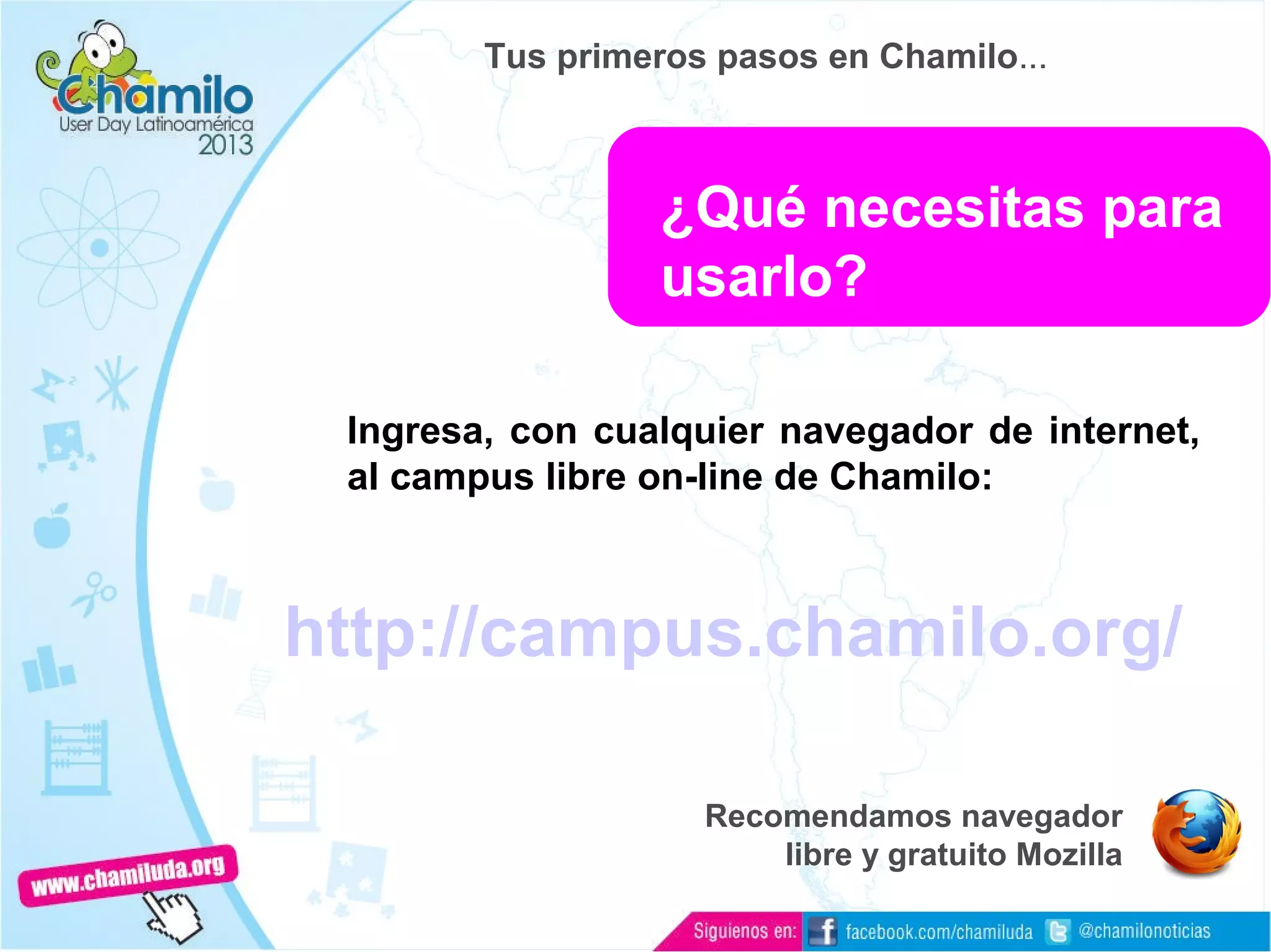 Ingresa, con cualquier navegador de internet,
al campus libre on-line de Chamilo:
http://campus.chamilo.org/
Recomendamos navegador
libre y gratuito Mozilla
¿Qué necesitas para
usarlo?
Tus primeros pasos en Chamilo...
 