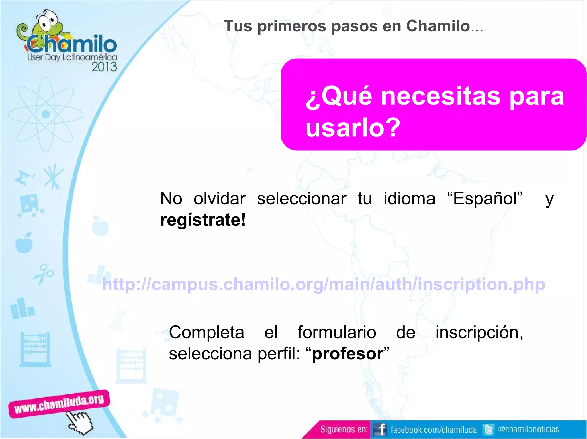 No olvidar seleccionar tu idioma “Español” y
regístrate!
http://campus.chamilo.org/main/auth/inscription.php
Completa el formulario de inscripción,
selecciona perfil: “profesor”
¿Qué necesitas para
usarlo?
Tus primeros pasos en Chamilo...
 
