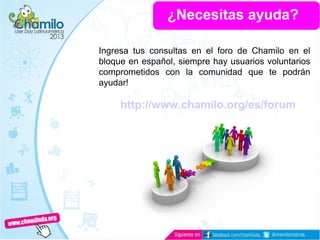 ¿Necesitas ayuda?
Ingresa tus consultas en el foro de Chamilo en el
bloque en español, siempre hay usuarios voluntarios
comprometidos con la comunidad que te podrán
ayudar!
http://www.chamilo.org/es/forum
 