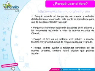 ¿Porqué usar el foro?
• Porqué tomarás el tiempo de documentar y redactar
detalladamente tu consulta, este punto es importante para
que te puedan entender y ayudar.
• Porqué tus consultas quedarán grabadas en el sistema y
las respuestas ayudarán a miles de nuevos usuarios de
Chamilo.
• Porqué el foro es un sistema web público y abierto,
tendrás mayor oportunidad de respuesta rápida y variada.
• Porqué podrás ayudar a responder consultas de los
nuevos usuarios, siempre habrá alguien que puedes
ayudar.
http://www.chamilo.org/es/forum
 