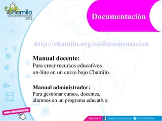 http://chamilo.org/es/documentacion
Manual docente:
Para crear recursos educativos
on-line en un curso bajo Chamilo.
Manual administrador:
Para gestionar cursos, docentes,
alumnos en un programa educativo.
Documentación
 